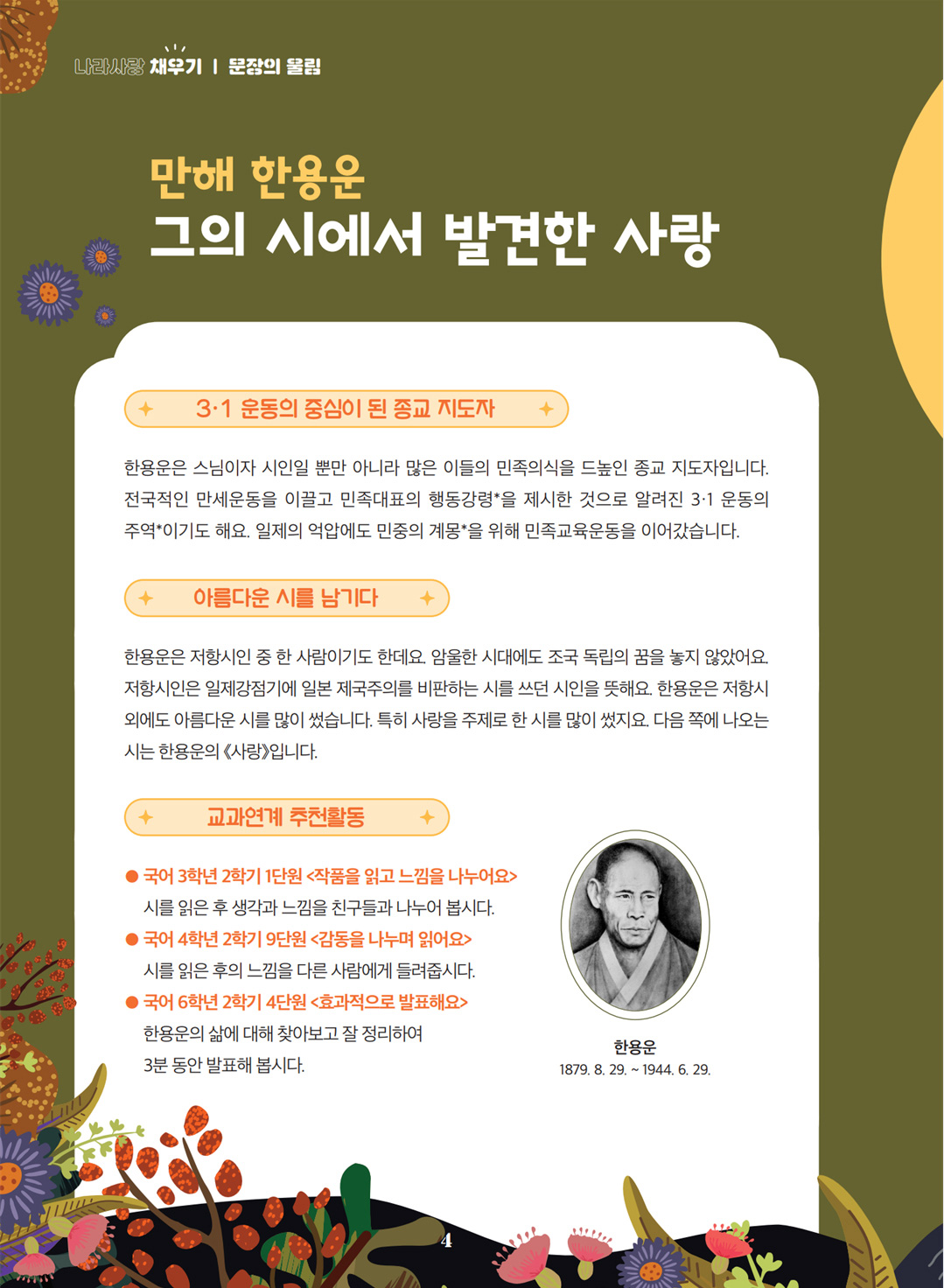 만해 한용운 그의 시에서 발견한 사랑. 3·1 운동의 중심이 된 종교 지도자 한용운은 스님이자 시인일 뿐만 아니라 많은 이들의 민족의식을 드높인 종교 지도자입니다. 전국적인 만세운동을 이끌고 민족대표의 행동강령*을 제시한 것으로 알려진 3·1 운동의 주역*이기도 해요. 일제의 억압에도 민중의 계몽*을 위해 민족교육운동을 이어갔습니다. 아름다운 시를 남기다. 한용운은 저항시인 중 한 사람이기도 한데요. 암울한 시대에도 조국 독립의 꿈을 놓지 않았어요. 저항시인은 일제강점기에 일본 제국주의를 비판하는 시를 쓰던 시인을 뜻해요. 한용운은 저항시 외에도 아름다운 시를 많이 썼습니다. 특히 사랑을 주제로 한 시를 많이 썼지요. 다음 쪽에 나오는 시는 한용운의 《사랑》입니다. 교과연계 추천활동. 국어 3학년 2학기 1단원 <작품을 읽고 느낌을 나누어요> 시를 읽은 후 생각과 느낌을 친구들과 나누어 봅시다. 국어 4학년 2학기 9단원 <감동을 나누며 읽어요> 시를 읽은 후의 느낌을 다른 사람에게 들려줍시다. 국어 6학년 2학기 4단원 <효과적으로 발표해요> 한용운의 삶에 대해 찾아보고 잘 정리하여 3분 동안 발표해 봅시다.