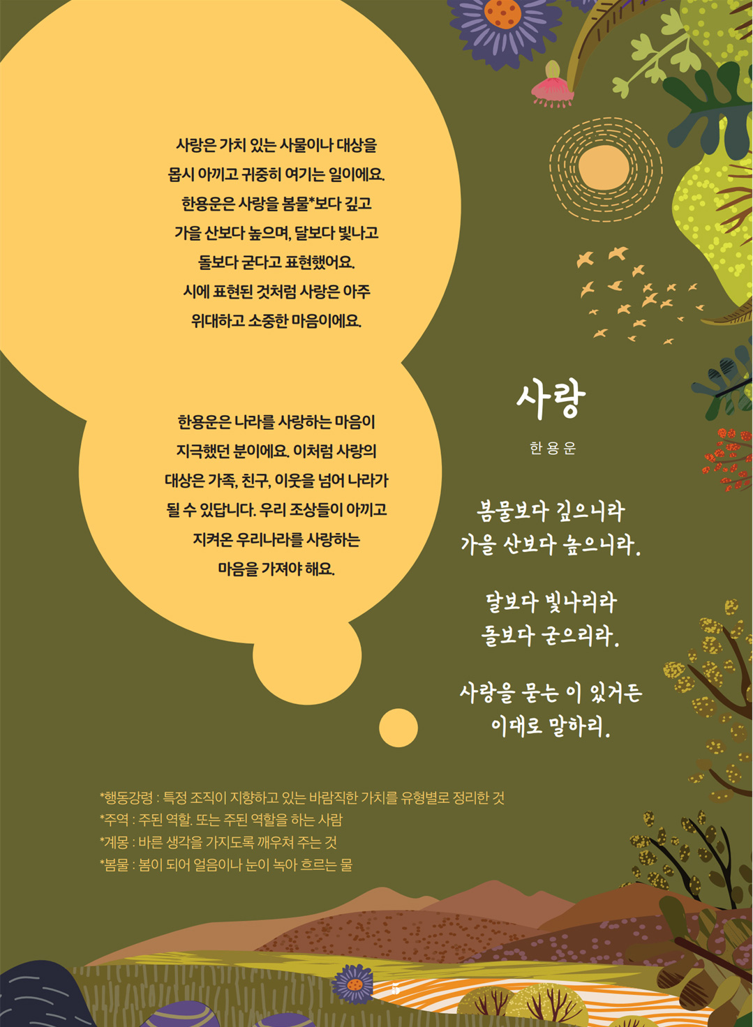 사랑. 한용운. 봄물보다 깊으니라. 가을 산보다 높으니라. 달보다 빛나리라. 돌보다 굳으리라. 사랑을 묻는 이 있거든 이대로 말하리. 사랑은 가치 있는 사물이나 대상을 몹시 아끼고 귀중히 여기는 일이에요. 한용운은 사랑을 봄물*보다 깊고 가을 산보다 높으며, 달보다 빛나고 돌보다 굳다고 표현했어요. 시에 표현된 것처럼 사랑은 아주 위대하고 소중한 마음이에요. 한용운은 나라를 사랑하는 마음이 지극했던 분이에요. 이처럼 사랑의 대상은 가족, 친구, 이웃을 넘어 나라가 될 수 있답니다. 우리 조상들이 아끼고 지켜온 우리나라를 사랑하는 마음을 가져야 해요. *행동강령: 특정 조직이 지향하고 있는 바람직한 가치를 유형별로 정리한 것. *주역 : 주된 역할. 또는 주된 역할을 하는 사람. *계몽 : 바른 생각을 가지도록 깨우쳐 주는 것. *봄물 : 봄이 되어 얼음이나 눈이 녹아 흐르는 물.