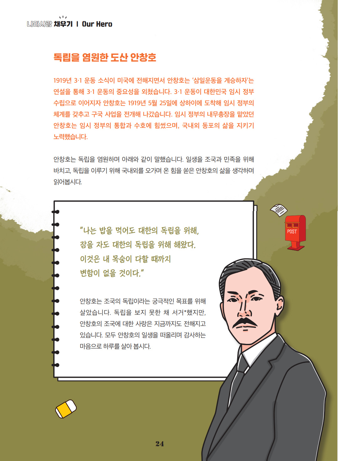 독립을 염원한 도산 안창호. 1919년 3·1 운동 소식이 미국에 전해지면서 안창호는 ‘삼일운동을 계승하자’는 연설을 통해 3·1 운동의 중요성을 외쳤습니다. 3·1 운동이 대한민국 임시 정부 수립으로 이어지자 안창호는 1919년 5월 25일에 상하이에 도착해 임시 정부의 체계를 갖추고 구국 사업을 전개해 나갔습니다. 임시 정부의 내무총장을 맡았던 안창호는 임시 정부의 통합과 수호에 힘썼으며, 국내외 동포의 삶을 지키기 노력했습니다. 안창호는 독립을 염원하며 아래와 같이 말했습니다. 일생을 조국과 민족을 위해 바치고, 독립을 이루기 위해 국내외를 오가며 온 힘을 쏟은 안창호의 삶을 생각하며 읽어봅시다. “나는 밥을 먹어도 대한의 독립을 위해, 잠을 자도 대한의 독립을 위해 해왔다. 이것은 내 목숨이 다할 때까지 변함이 없을 것이다.” 안창호는 조국의 독립이라는 궁극적인 목표를 위해 살았습니다. 독립을 보지 못한 채 서거했지만, 안창호의 조국에 대한 사랑은 지금까지도 전해지고 있습니다. 모두 안창호의 일생을 떠올리며 감사하는 마음으로 하루를 살아 봅시다.