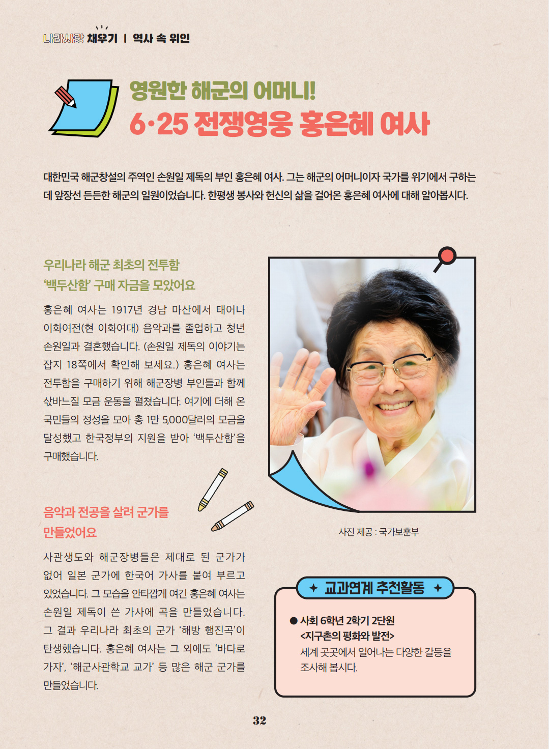 영원한 해군의 어머니! 6·25 전쟁영웅 홍은혜 여사. 대한민국 해군창설의 주역인 손원일 제독의 부인 홍은혜 여사. 그는 해군의 어머니이자 국가를 위기에서 구하는 데 앞장선 든든한 해군의 일원이었습니다. 한평생 봉사와 헌신의 삶을 걸어온 홍은혜 여사에 대해 알아봅시다. 우리나라 해군 최초의 전투함 '백두산함' 구매 자금을 모았어요. 홍은혜 여사는 1917년 경남 마산에서 태어나 이화여전(현 이화여대) 음악과를 졸업하고 청년 손원일과 결혼했습니다. (손원일 제독의 이야기는 잡지 18쪽에서 확인해 보세요.) 홍은혜 여사는 전투함을 구매하기 위해 해군장병 부인들과 함께 삯바느질 모금 운동을 펼쳤습니다. 여기에 더해 온 국민들의 정성을 모아 총 1만 5,000달러의 모금을 달성했고 한국정부의 지원을 받아 ‘백두산함’을 구매했습니다. 음악과 전공을 살려 군가를 만들었어요. 사관생도와 해군장병들은 제대로 된 군가가 없어 일본 군가에 한국어 가사를 붙여 부르고 있었습니다. 그 모습을 안타깝게 여긴 홍은혜 여사는 손원일 제독이 쓴 가사에 곡을 만들었습니다. 그 결과 우리나라 최초의 군가 ‘해방 행진곡’이 탄생했습니다. 홍은혜 여사는 그 외에도 ‘바다로 가자’, ‘해군사관학교 교가’ 등 많은 해군 군가를 만들었습니다. 교과연계 추천활동. 사회 6학년 2학기 2단원. <지구촌의 평화와 발전> 세계 곳곳에서 일어나는 다양한 갈등을 조사해 봅시다.