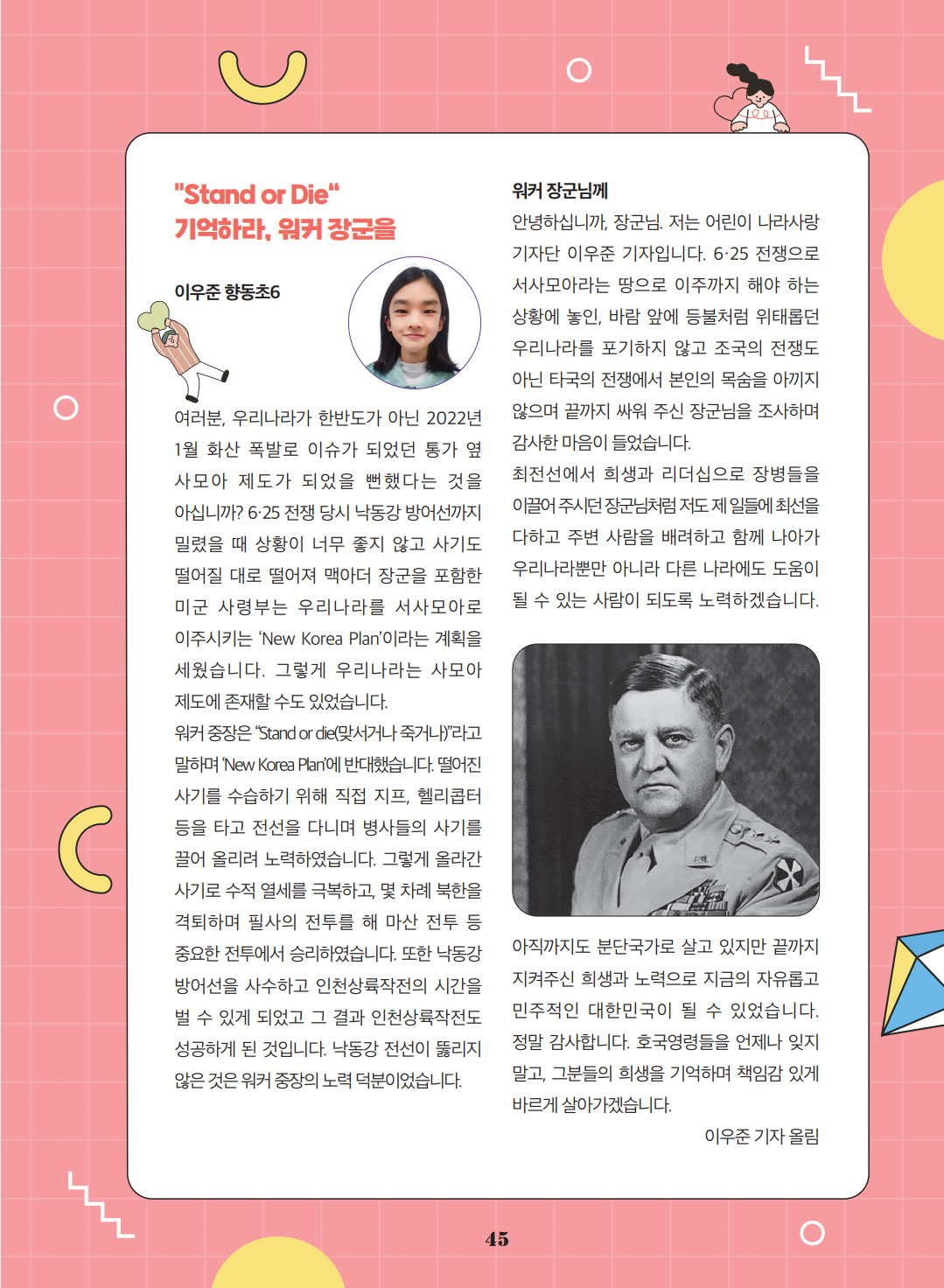 'Stand or Die' 기억하라, 워커 장군을. 이우준. 향동초6. 여러분, 우리나라가 한반도가 아닌 2022년 1월 화산 폭발로 이슈가 되었던 통가 옆 사모아 제도가 되었을 뻔했다는 것을 아십니까? 6·25 전쟁 당시 낙동강 방어선까지 밀렸을 때 상황이 너무 좋지 않고 사기도 떨어질 대로 떨어져 맥아더 장군을 포함한 미군 사령부는 우리나라를 서사모아로 이주시키는 ‘New Korea Plan’이라는 계획을 세웠습니다. 그렇게 우리나라는 사모아 제도에 존재할 수도 있었습니다. 워커 중장은 “Stand or die(맞서거나 죽거나)”라고 말하며 ‘New Korea Plan’에 반대했습니다. 떨어진 사기를 수습하기 위해 직접 지프, 헬리콥터 등을 타고 전선을 다니며 병사들의 사기를 끌어 올리려 노력하였습니다. 그렇게 올라간 사기로 수적 열세를 극복하고, 몇 차례 북한을 격퇴하며 필사의 전투를 해 마산 전투 등 중요한 전투에서 승리하였습니다. 또한 낙동강 방어선을 사수하고 인천상륙작전의 시간을 벌 수 있게 되었고 그 결과 인천상륙작전도 성공하게 된 것입니다. 낙동강 전선이 뚫리지 않은 것은 워커 중장의 노력 덕분이었습니다. 워커 장군님께 안녕하십니까, 장군님. 저는 어린이 나라사랑 기자단 이우준 기자입니다. 6·25 전쟁으로 서사모아라는 땅으로 이주까지 해야 하는 상황에 놓인, 바람 앞에 등불처럼 위태롭던 우리나라를 포기하지 않고 조국의 전쟁도 아닌 타국의 전쟁에서 본인의 목숨을 아끼지 않으며 끝까지 싸워 주신 장군님을 조사하며 감사한 마음이 들었습니다. 최전선에서 희생과 리더십으로 장병들을 이끌어 주시던 장군님처럼 저도 제 일들에 최선을 다하고 주변 사람을 배려하고 함께 나아가 우리나라뿐만 아니라 다른 나라에도 도움이 될 수 있는 사람이 되도록 노력하겠습니다. 아직까지도 분단국가로 살고 있지만 끝까지 지켜주신 희생과 노력으로 지금의 자유롭고 민주적인 대한민국이 될 수 있었습니다. 정말 감사합니다. 호국영령들을 언제나 잊지 말고, 그분들의 희생을 기억하며 책임감 있게 바르게 살아가겠습니다. 이우준 기자 올림