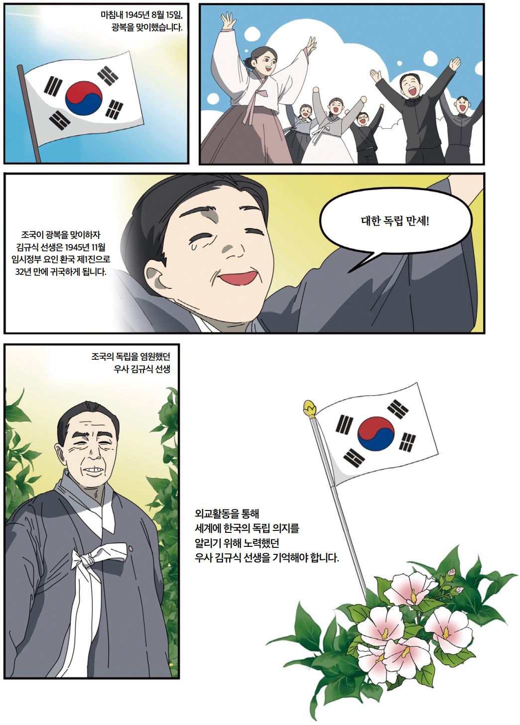 마침내 1945년 8월 15일, 광복을 맞이했습니다. 조국이 광복을 맞이하자 김규식 선생은 1945년 11월 임시정부 요인 환국 제1진으로 32년 만에 귀국하게 됩니다. 대한 독립 만세! 조국의 독립을 염원했던 우사 김규식 선생. 외교 활동을 통해 세계에 한국의 독립 의지를 알리기 위해 노력했던 우사 김규식 선생을 기억해야 합니다.