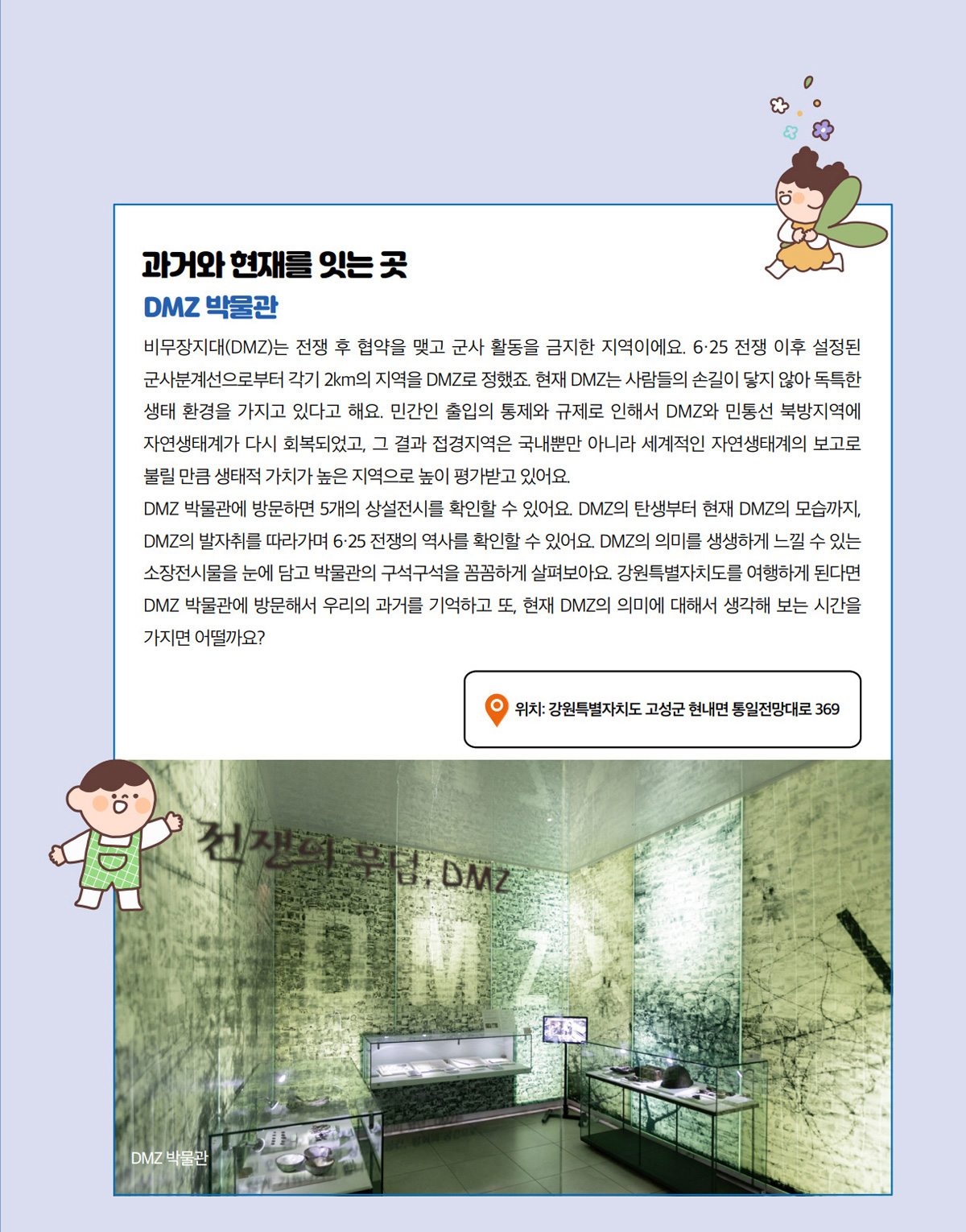 과거와 현재를 잇는 곳. DMZ 박물관. 비무장지대(DMZ)는 전쟁 후 협약을 맺고 군사 활동을 금지한 지역이에요. 6·25 전쟁 이후 설정된 군사분계선으로부터 각기 2km의 지역을 DMZ로 정했죠. 현재 DMZ는 사람들의 손길이 닿지 않아 독특한 생태 환경을 가지고 있다고 해요. 민간인 출입의 통제와 규제로 인해서 DMZ와 민통선 북방지역에 자연생태계가 다시 회복되었고, 그 결과 접경지역은 국내뿐만 아니라 세계적인 자연생태계의 보고로 불릴 만큼 생태적 가치가 높은 지역으로 높이 평가받고 있어요. DMZ 박물관에 방문하면 5개의 상설전시를 확인할 수 있어요. DMZ의 탄생부터 현재 DMZ의 모습까지, DMZ의 발자취를 따라가며 6·25 전쟁의 역사를 확인할 수 있어요. DMZ의 의미를 생생하게 느낄 수 있는 소장전시물을 눈에 담고 박물관의 구석구석을 꼼꼼하게 살펴보아요. 강원특별자치도를 여행하게 된다면 DMZ 박물관에 방문해서 우리의 과거를 기억하고 또, 현재 DMZ의 의미에 대해서 생각해 보는 시간을 가지면 어떨까요? 위치: 강원특별자치도 고성군 현내면 통일전망대로 369