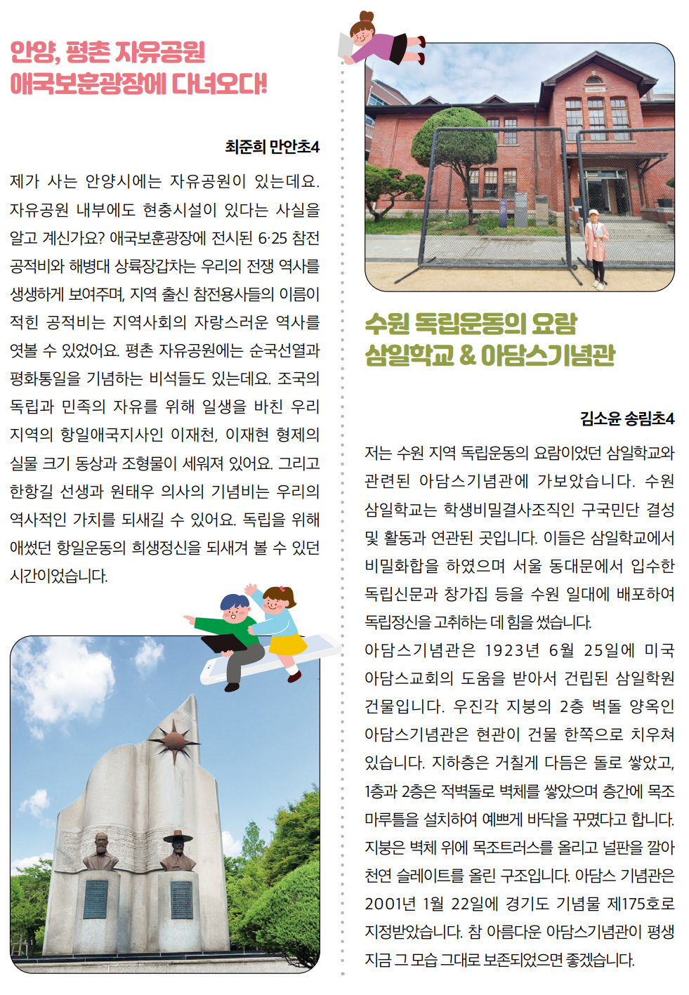 안양, 평촌 자유공원 애국보훈광장에 다녀오다! 최준희 만안초4. 제가 사는 안양시에는 자유공원이 있는데요. 자유공원 내부에도 현충시설이 있다는 사실을 알고 계신가요? 애국보훈광장에 전시된 6·25 참전 공적비와 해병대 상륙장갑차는 우리의 전쟁 역사를 생생하게 보여주며, 지역 출신 참전용사들의 이름이 적힌 공적비는 지역사회의 자랑스러운 역사를 엿볼 수 있었어요. 평촌 자유공원에는 순국선열과 평화통일을 기념하는 비석들도 있는데요. 조국의 독립과 민족의 자유를 위해 일생을 바친 우리 지역의 항일애국지사인 이재천, 이재현 형제의 실물 크기 동상과 조형물이 세워져 있어요. 그리고 한항길 선생과 원태우 의사의 기념비는 우리의 역사적인 가치를 되새길 수 있어요. 독립을 위해 애썼던 항일운동의 희생정신을 되새겨 볼 수 있던 시간이었습니다. 수원 독립운동의 요람 삼일학교 & 아담스기념관. 김소윤 송림초4. 저는 수원 지역 독립운동의 요람이었던 삼일학교와 관련된 아담스기념관에 가보았습니다. 수원 삼일학교는 학생비밀결사조직인 구국민단 결성 및 활동과 연관된 곳입니다. 이들은 삼일학교에서 비밀화합을 하였으며 서울 동대문에서 입수한 독립신문과 창가집 등을 수원 일대에 배포하여 독립정신을 고취하는 데 힘을 썼습니다. 아담스기념관은 1923년 6월 25일에 미국 아담스교회의 도움을 받아서 건립된 삼일학원 건물입니다. 우진각 지붕의 2층 벽돌 양옥인 아담스기념관은 현관이 건물 한쪽으로 치우쳐 있습니다. 지하층은 거칠게 다듬은 돌로 쌓았고, 1층과 2층은 적벽돌로 벽체를 쌓았으며 층간에 목조 마루틀을 설치하여 예쁘게 바닥을 꾸몄다고 합니다. 지붕은 벽체 위에 목조트러스를 올리고 널판을 깔아 천연 슬레이트를 올린 구조입니다. 아담스 기념관은 2001년 1월 22일에 경기도 기념물 제175호로 지정받았습니다. 참 아름다운 아담스기념관이 평생 지금 그 모습 그대로 보존되었으면 좋겠습니다.