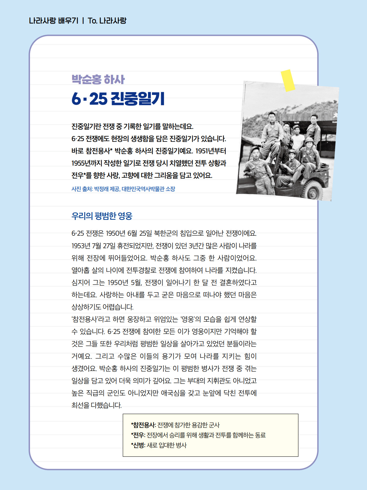 박순홍 하사. 6·25 진중일기. 진중일기란 전쟁 중 기록한 일기를 말하는데요. 6·25 전쟁에도 현장의 생생함을 담은 진중일기가 있습니다. 바로 참전용사* 박순홍 하사의 진중일기예요. 1951년부터 1955년까지 작성한 일기로 전쟁 당시 치열했던 전투 상황과 전우*를 향한 사랑, 고향에 대한 그리움을 담고 있어요. 사진 출처: 박정래 제공, 대한민국역사박물관 소장. 우리의 평범한 영웅. 6·25 전쟁은 1950년 6월 25일 북한군의 침입으로 일어난 전쟁이에요. 1953년 7월 27일 휴전되었지만, 전쟁이 있던 3년간 많은 사람이 나라를 위해 전장에 뛰어들었어요. 박순홍 하사도 그중 한 사람이었어요. 열아홉 살의 나이에 전투경찰로 전쟁에 참여하여 나라를 지켰습니다. 심지어 그는 1950년 5월, 전쟁이 일어나기 한 달 전 결혼하였다고 하는데요. 사랑하는 아내를 두고 굳은 마음으로 떠나야 했던 마음은 상상하기도 어렵습니다. ‘참전용사’라고 하면 웅장하고 위엄있는 ‘영웅’의 모습을 쉽게 연상할 수 있습니다. 6·25 전쟁에 참여한 모든 이가 영웅이지만 기억해야 할 것은 그들 또한 우리처럼 평범한 일상을 살아가고 있었던 분들이라는 거예요. 그리고 수많은 이들의 용기가 모여 나라를 지키는 힘이 생겼어요. 박순홍 하사의 진중일기는 이 평범한 병사가 전쟁 중 겪는 일상을 담고 있어 더욱 의미가 깊어요. 그는 부대의 지휘관도 아니었고 높은 직급의 군인도 아니었지만 애국심을 갖고 눈앞에 닥친 전투에 최선을 다했습니다. 참정용사: 전쟁에 참가한 용감한 군사. 전우: 전장에서 승리를 위해 생활과 전투를 함께하는 동료. 신병: 새로 입대한 병사.