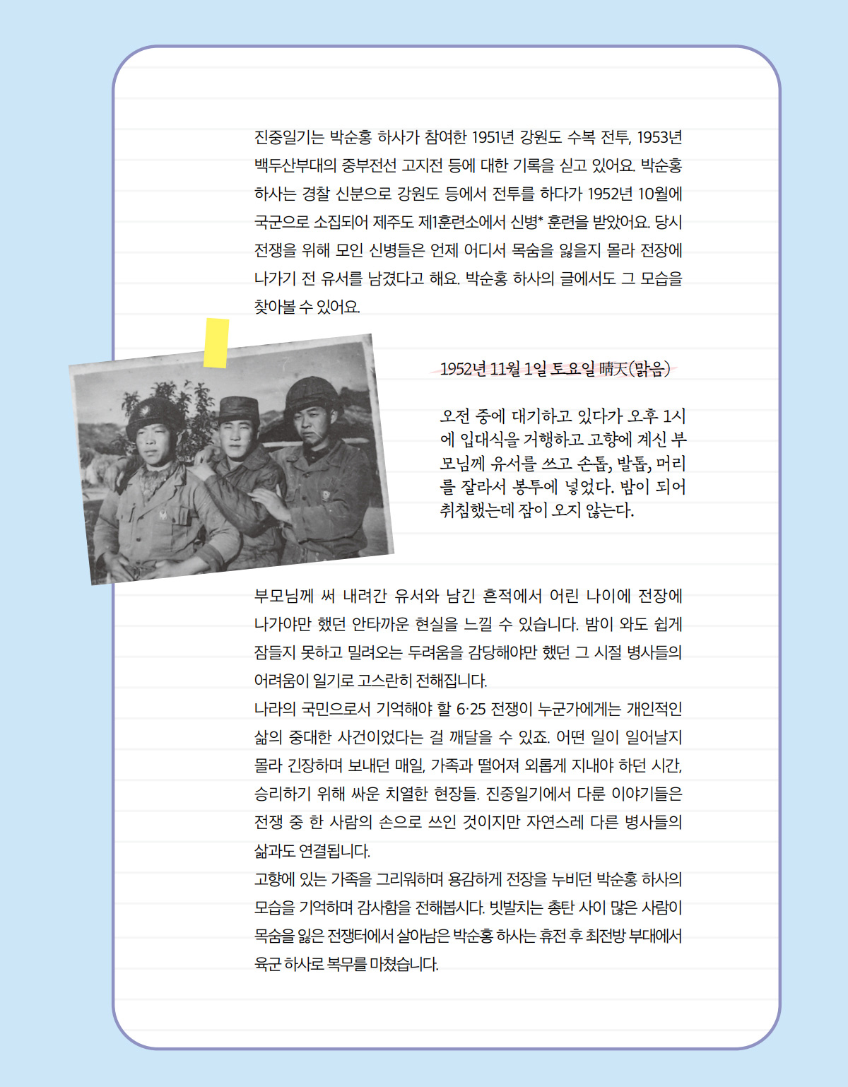 진중일기는 박순홍 하사가 참여한 1951년 강원도 수복 전투, 1953년 백두산부대의 중부전선 고지전 등에 대한 기록을 싣고 있어요. 박순홍 하사는 경찰 신분으로 강원도 등에서 전투를 하다가 1952년 10월에 국군으로 소집되어 제주도 제1훈련소에서 신병* 훈련을 받았어요. 당시 전쟁을 위해 모인 신병들은 언제 어디서 목숨을 잃을지 몰라 전장에 나가기 전 유서를 남겼다고 해요. 박순홍 하사의 글에서도 그 모습을 찾아볼 수 있어요. 1952년 11월 1일 토요일 晴天(맑음) 오전 중에 대기하고 있다가 오후 1시에 입대식을 거행하고 고향에 계신 부모님께 유서를 쓰고 손톱, 발톱, 머리 를 잘라서 봉투에 넣었다. 밤이 되어 취침했는데 잠이 오지 않는다. 부모님께 써 내려간 유서와 남긴 흔적에서 어린 나이에 전장에 나가야만 했던 안타까운 현실을 느낄 수 있습니다. 밤이 와도 쉽게 잠들지 못하고 밀려오는 두려움을 감당해야만 했던 그 시절 병사들의 어려움이 일기로 고스란히 전해집니다. 나라의 국민으로서 기억해야 할 6·25 전쟁이 누군가에게는 개인적인 삶의 중대한 사건이었다는 걸 깨달을 수 있죠. 어떤 일이 일어날지 몰라 긴장하며 보내던 매일, 가족과 떨어져 외롭게 지내야 하던 시간, 승리하기 위해 싸운 치열한 현장들. 진중일기에서 다룬 이야기들은 전쟁 중 한 사람의 손으로 쓰인 것이지만 자연스레 다른 병사들의 삶과도 연결됩니다. 고향에 있는 가족을 그리워하며 용감하게 전장을 누비던 박순홍 하사의 모습을 기억하며 감사함을 전해봅시다. 빗발치는 총탄 사이 많은 사람이 목숨을 잃은 전쟁터에서 살아남은 박순홍 하사는 휴전 후 최전방 부대에서 육군 하사로 복무를 마쳤습니다.