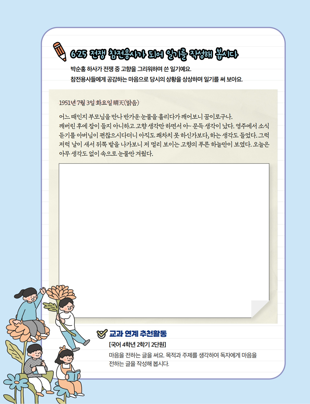 6·25 전쟁 참전용사가 되어 일기를 작성해 봅시다. 박순홍 하사가 전쟁 중 고향을 그리워하며 쓴 일기예요. 참전용사들에게 공감하는 마음으로 당시의 상황을 상상하며 일기를 써 보아요. 1951년 7월 3일 화요일 晴天(맑음) 어느 때인지 부모님을 만나 반가운 눈물을 흘리다가 깨어보니 꿈이로구나. 깨버린 후에 잠이 들지 아니하고 고향 생각만 하면서 아~ 문득 생각이 났다. 영주에서 소식 듣기를 아버님이 편찮으시다더니 아직도 쾌차치 못 하신가보다, 하는 생각도 들었다. 그럭 저럭 날이 새서 뒤쪽 밭을 나가보니 저 멀리 보이는 고향의 푸른 하늘만이 보였다. 오늘은 아무 생각도 없이 속으로 눈물만 겨웠다. 교과 연계 추천활동 [국어 4학년 2학기 2단원] 마음을 전하는 글을 써요. 목적과 주제를 생각하여 독자에게 마음을 전하는 글을 작성해 봅시다.