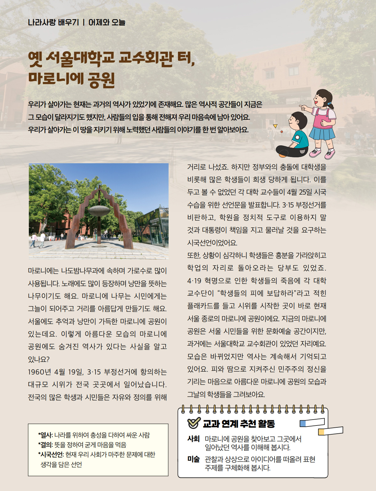 옛 서울대학교 교수회관 터, 마로니에 공원. 우리가 살아가는 현재는 과거의 역사가 있었기에 존재해요. 많은 역사적 공간들이 지금은 그 모습이 달라지기도 했지만, 사람들의 입을 통해 전해져 우리 마음속에 남아 있어요. 우리가 살아가는 이 땅을 지키기 위해 노력했던 사람들의 이야기를 한 번 알아보아요. 마로니에는 나도밤나무과에 속하며 가로수로 많이 사용됩니다. 노래에도 많이 등장하며 낭만을 뜻하는 나무이기도 해요. 마로니에 나무는 시민에게는 그늘이 되어주고 거리를 아름답게 만들기도 해요. 서울에도 추억과 낭만이 가득한 마로니에 공원이 있는데요. 이렇게 아름다운 모습의 마로니에 공원에도 숨겨진 역사가 있다는 사실을 알고 있나요? 1960년 4월 19일, 3·15 부정선거에 항의하는 대규모 시위가 전국 곳곳에서 일어났습니다. 전국의 많은 학생과 시민들은 자유와 정의를 위해 거리로 나섰죠. 하지만 정부와의 충돌에 대학생을 비롯해 많은 학생들이 희생 당하게 됩니다. 이를 두고 볼 수 없었던 각 대학 교수들이 4월 25일 시국 수습을 위한 선언문을 발표합니다. 3·15 부정선거를 비판하고, 학원을 정치적 도구로 이용하지 말 것과 대통령이 책임을 지고 물러날 것을 요구하는 시국선언이었어요. 또한, 상황이 심각하니 학생들은 흥분을 가라앉히고 학업의 자리로 돌아오라는 당부도 있었죠. 4·19 혁명으로 인한 학생들의 죽음에 각 대학 교수단이 “학생들의 피에 보답하라”라고 적힌 플래카드를 들고 시위를 시작한 곳이 바로 현재 서울 종로의 마로니에 공원이에요. 지금의 마로니에 공원은 서울 시민들을 위한 문화예술 공간이지만, 과거에는 서울대학교 교수회관이 있었던 자리예요. 모습은 바뀌었지만 역사는 계속해서 기억되고 있어요. 피와 땀으로 지켜주신 민주주의 정신을 기리는 마음으로 아름다운 마로니에 공원의 모습과 그날의 학생들을 그려보아요.열사: 나라를 위하여 충성을 다하여 싸운 사람. 결의: 뜻을 정하여 굳게 마음을 먹음. 시국선언: 현재 우리 사회가 마주한 문제에 대한 생각을 담은 선언. 교과 연계 추천 활동. 사회. 마로니에 공원을 찾아보고 그곳에서 일어났던 역사를 이해해 봅시다. 미술. 관찰과 상상으로 아이디어를 떠올려 표현 주제를 구체화해 봅시다.