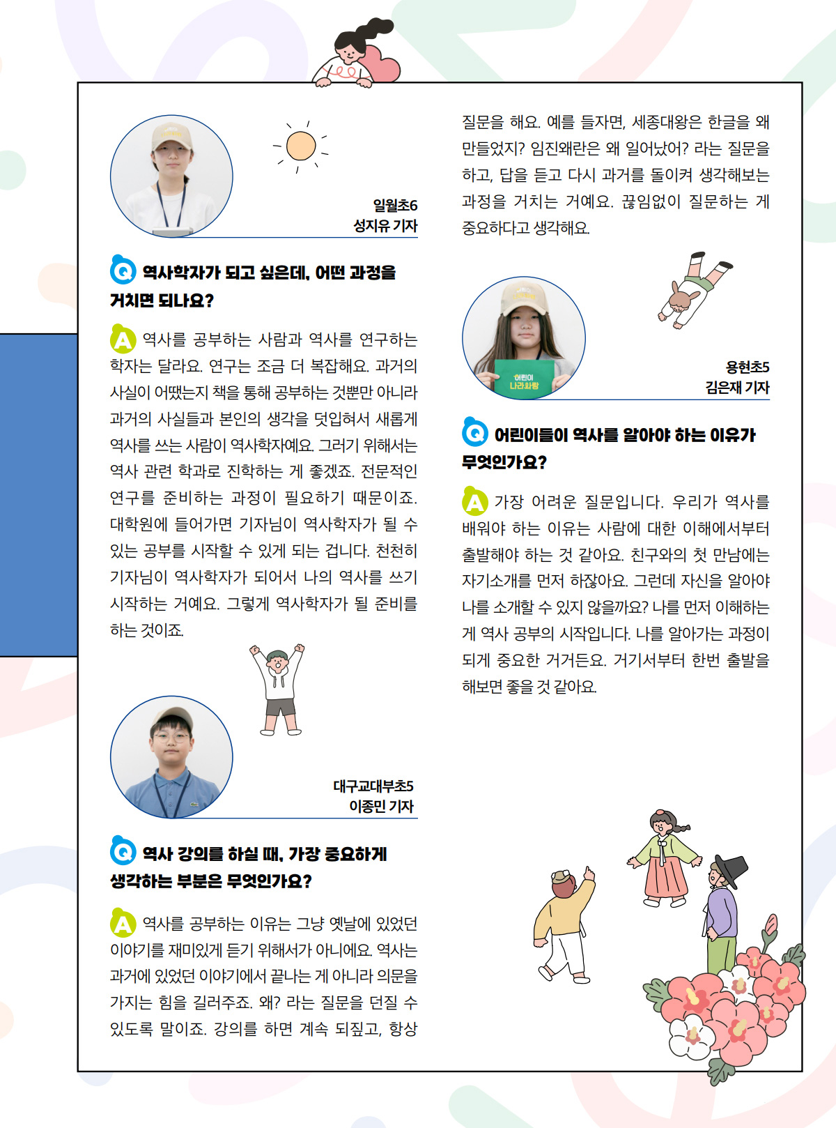 일월초6. 성지유 기자. Q. 역사학자가 되고 싶은데, 어떤 과정을 거치면 되나요? A. 역사를 공부하는 사람과 역사를 연구하는 학자는 달라요. 연구는 조금 더 복잡해요. 과거의 사실이 어땠는지 책을 통해 공부하는 것뿐만 아니라 과거의 사실들과 본인의 생각을 덧입혀서 새롭게 역사를 쓰는 사람이 역사학자예요. 그러기 위해서는 역사 관련 학과로 진학하는 게 좋겠죠. 전문적인 연구를 준비하는 과정이 필요하기 때문이죠. 대학원에 들어가면 기자님이 역사학자가 될 수 있는 공부를 시작할 수 있게 되는 겁니다. 천천히 기자님이 역사학자가 되어서 나의 역사를 쓰기 시작하는 거예요. 그렇게 역사학자가 될 준비를 하는 것이죠. 대구교대부초5. 이종민 기자. Q. 역사 강의를 하실 때, 가장 중요하게 생각하는 부분은 무엇인가요? A. 역사를 공부하는 이유는 그냥 옛날에 있었던 이야기를 재미있게 듣기 위해서가 아니에요. 역사는 과거에 있었던 이야기에서 끝나는 게 아니라 의문을 가지는 힘을 길러주죠. 왜? 라는 질문을 던질 수 있도록 말이죠. 강의를 하면 계속 되짚고, 항상 질문을 해요. 예를 들자면, 세종대왕은 한글을 왜 만들었지? 임진왜란은 왜 일어났어? 라는 질문을 하고, 답을 듣고 다시 과거를 돌이켜 생각해보는 과정을 거치는 거예요. 끊임없이 질문하는 게 중요하다고 생각해요. 용현초5. 김은재 기자. Q. 어린이들이 역사를 알아야 하는 이유가 무엇인가요? A. 가장 어려운 질문입니다. 우리가 역사를 배워야 하는 이유는 사람에 대한 이해에서부터 출발해야 하는 것 같아요. 친구와의 첫 만남에는 자기소개를 먼저 하잖아요. 그런데 자신을 알아야 나를 소개할 수 있지 않을까요? 나를 먼저 이해하는 게 역사 공부의 시작입니다. 나를 알아가는 과정이 되게 중요한 거거든요. 거기서부터 한번 출발을 해보면 좋을 것 같아요.