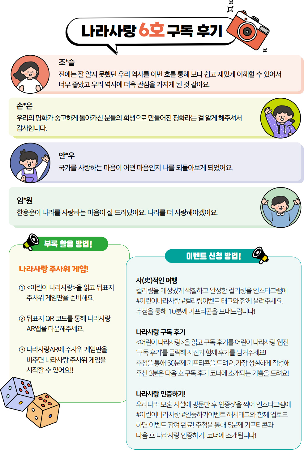 나라사랑 6호 구독 후기. 조*슬. 전에는 잘 알지 못했던 우리 역사를 이번 호를 통해 보다 쉽고 재밌게 이해할 수 있어서 너무 좋았고 우리 역사에 더욱 관심을 가지게 된 것 같아요. 손*은. 우리의 평화가 숭고하게 돌아가신 분들의 희생으로 만들어진 평화라는 걸 알게 해주셔서 감사합니다. 임*원. 한용운이 나라를 사랑하는 마음이 잘 드러났어요. 나라를 더 사랑해야겠어요. 안*우. 국가를 사랑하는 마음이 어떤 마음인지 나를 되돌아보게 되었어요. 부록 활용 방법! 나라사랑 주사위 게임! 1. 어린이 나라사랑을 읽고 뒤표지 주사위 게임판을 준비해요. 2. 뒤표지 QR 코드를 통해 나라사랑 AR앱을 다운해주세요. 3. 나라사랑 AR에 주사위 게임판을 비추면 나라사랑 주사위 게임을 시작할 수 있어요!! 이벤트 신청 방법! 사(史)적인 여행 컬러링을 개성있게 색칠하고 완성한 컬러링을 인스타그램에 #어린이나라사랑 #컬러링이벤트 태그와 함께 올려주세요. 추첨을 통해 10분께 기프티콘을 보내드립니다! 나라사랑 구독 후기 어린이 나라사랑을 읽고 구독 후기를 어린이 나라사랑 웹진 ‘구독 후기’를 클릭해 사진과 함께 후기를 남겨주세요! 추첨을 통해 50분께 기프티콘을 드려요. 가장 성실하게 작성해 주신 3분은 다음 호 구독 후기 코너에 소개되는 기쁨을 드려요! 나라사랑 인증하기! 우리나라 보훈 시설에 방문한 후 인증샷을 찍어 인스타그램에 #어린이나라사랑 #인증하기이벤트 해시태그와 함께 업로드 하면 이벤트 참여 완료! 추첨을 통해 5분께 기프티콘과 다음 호 나라사랑 인증하기! 코너에 소개됩니다!