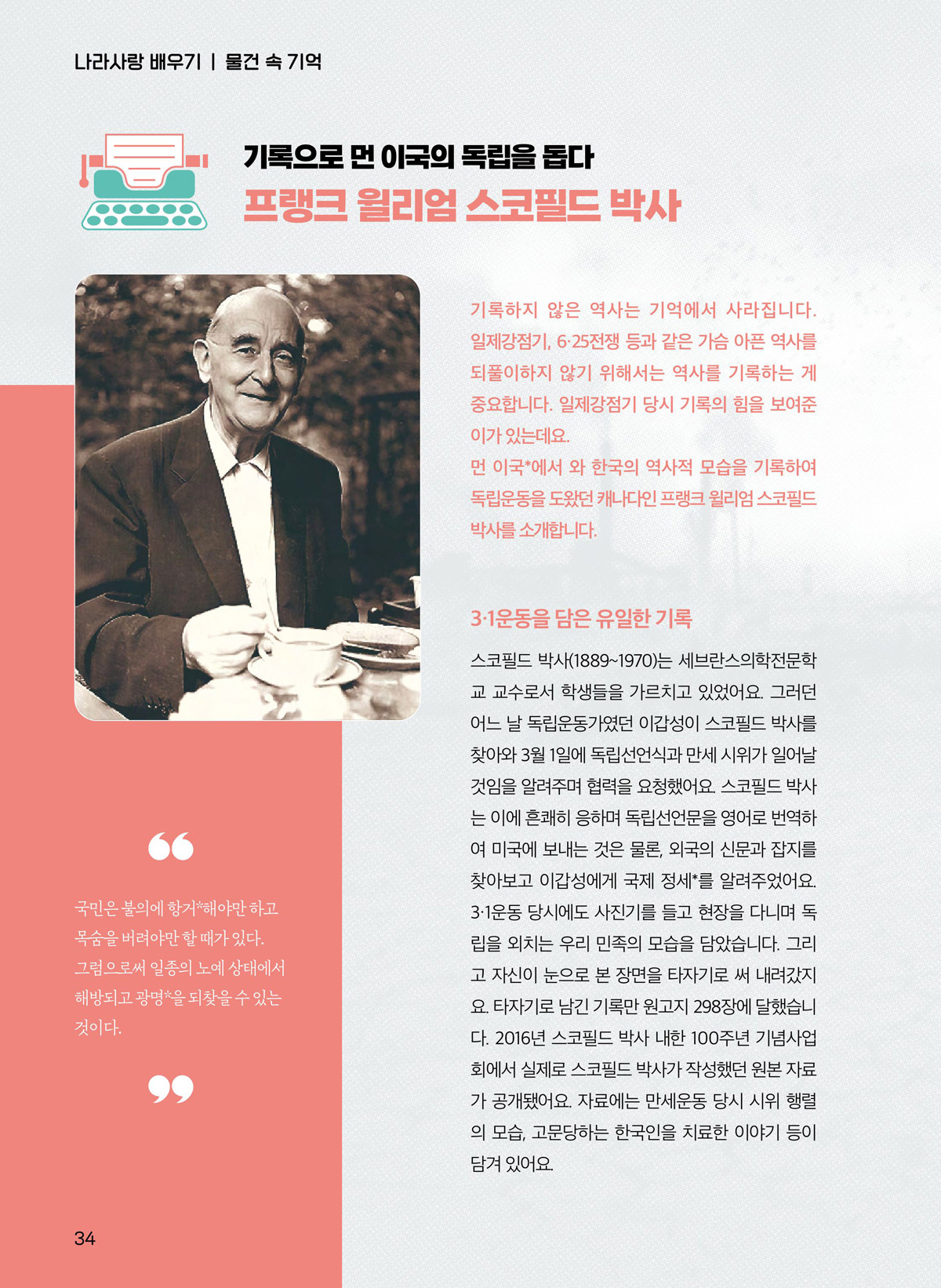 기록하지 않은 역사는 기억에서 사라집니다. 일제강점기, 6·25전쟁 등과 같은 가슴 아픈 역사를 되풀이하지 않기 위해서는 역사를 기록하는 게 중요합니다. 일제강점기 당시 기록의 힘을 보여준 이가 있는데요. 먼 이국에서 와 한국의 역사적 모습을 기록하여 독립운동을 도왔던 캐나다인 프랭크 윌리엄 스코필드 박사를 소개합니다. 3·1운동을 담은 유일한 기록. 스코필드 박사(1889~1970)는 세브란스의학전문학 교 교수로서 학생들을 가르치고 있었어요. 그러던 어느 날 독립운동가였던 이갑성이 스코필드 박사를 찾아와 3월 1일에 독립선언식과 만세 시위가 일어날 것임을 알려주며 협력을 요청했어요. 스코필드 박사 는 이에 흔쾌히 응하며 독립선언문을 영어로 번역하 여 미국에 보내는 것은 물론, 외국의 신문과 잡지를 찾아보고 이갑성에게 국제 정세를 알려주었어요. 3·1운동 당시에도 사진기를 들고 현장을 다니며 독 립을 외치는 우리 민족의 모습을 담았습니다. 그리 고 자신이 눈으로 본 장면을 타자기로 써 내려갔지 요. 타자기로 남긴 기록만 원고지 298장에 달했습니 다. 2016년 스코필드 박사 내한 100주년 기념사업 회에서 실제로 스코필드 박사가 작성했던 원본 자료 가 공개됐어요. 자료에는 만세운동 당시 시위 행렬 의 모습, 고문당하는 한국인을 치료한 이야기 등이 담겨 있어요. 국민은 분의에 항거해야만 하고 목숨을 버려야만 할 때가 있다. 그럼으로써 일종의 노예 상태에서 해방되고 광명을 되찾을 수 있는 것이다.